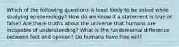 Which of the following questions is least likely to be asked while studying epistemology? How do we know if a statement is true or false? Are there truths about the universe that humans are incapable of understanding? What is the fundamental difference between fact and opinion? Do humans have free will?