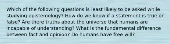 Which of the following questions is least likely to be asked while studying epistemology? How do we know if a statement is true or false? Are there truths about the universe that humans are incapable of understanding? What is the fundamental difference between fact and opinion? Do humans have free will?