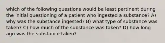 which of the following questions would be least pertinent during the initial questioning of a patient who ingested a substance? A) why was the substance ingested? B) what type of substance was taken? C) how much of the substance was taken? D) how long ago was the substance taken?