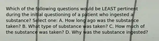 Which of the following questions would be LEAST pertinent during the initial questioning of a patient who ingested a substance? Select one: A. How long ago was the substance taken? B. What type of substance was taken? C. How much of the substance was taken? D. Why was the substance ingested?