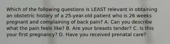 Which of the following questions is LEAST relevant in obtaining an obstetric history of a​ 25-year-old patient who is 26 weeks pregnant and complaining of back​ pain? A. Can you describe what the pain feels​ like? B. Are your breasts​ tender? C. Is this your first​ pregnancy? D. Have you received prenatal​ care?