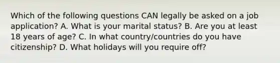 Which of the following questions CAN legally be asked on a job application? A. What is your marital status? B. Are you at least 18 years of age? C. In what country/countries do you have citizenship? D. What holidays will you require off?