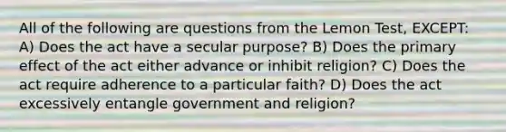 All of the following are questions from the Lemon Test, EXCEPT: A) Does the act have a secular purpose? B) Does the primary effect of the act either advance or inhibit religion? C) Does the act require adherence to a particular faith? D) Does the act excessively entangle government and religion?