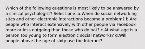 Which of the following questions is most likely to be answered by a clinical psychologist? Select one: a.When do social networking sites and other electronic interactions become a problem? b.Are people who interact extensively with other people via Facebook more or less outgoing than those who do not? c.At what age is a person too young to form electronic social networks? d.Will people above the age of sixty use the Internet?