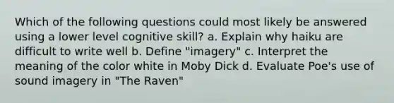 Which of the following questions could most likely be answered using a lower level cognitive skill? a. Explain why haiku are difficult to write well b. Define "imagery" c. Interpret the meaning of the color white in Moby Dick d. Evaluate Poe's use of sound imagery in "The Raven"