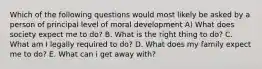 Which of the following questions would most likely be asked by a person of principal level of moral development A) What does society expect me to do? B. What is the right thing to do? C. What am I legally required to do? D. What does my family expect me to do? E. What can i get away with?