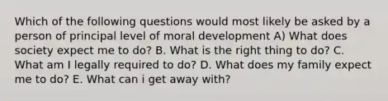 Which of the following questions would most likely be asked by a person of principal level of moral development A) What does society expect me to do? B. What is the right thing to do? C. What am I legally required to do? D. What does my family expect me to do? E. What can i get away with?