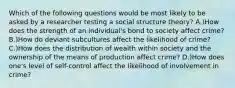 Which of the following questions would be most likely to be asked by a researcher testing a social structure theory? A.)How does the strength of an individual's bond to society affect crime? B.)How do deviant subcultures affect the likelihood of crime? C.)How does the distribution of wealth within society and the ownership of the means of production affect crime? D.)How does one's level of self-control affect the likelihood of involvement in crime?