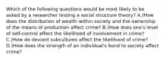 Which of the following questions would be most likely to be asked by a researcher testing a social structure theory? A.)How does the distribution of wealth within society and the ownership of the means of production affect crime? B.)How does one's level of self-control affect the likelihood of involvement in crime? C.)How do deviant subcultures affect the likelihood of crime? D.)How does the strength of an individual's bond to society affect crime?