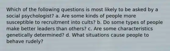 Which of the following questions is most likely to be asked by a social psychologist? a. Are some kinds of people more susceptible to recruitment into cults? b. Do some types of people make better leaders than others? c. Are some characteristics genetically determined? d. What situations cause people to behave rudely?