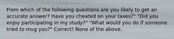 From which of the following questions are you likely to get an accurate answer? Have you cheated on your taxes?" "Did you enjoy participating in my study?" "What would you do if someone tried to mug you?" Correct! None of the above.