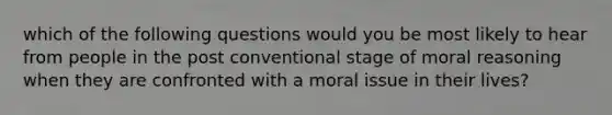 which of the following questions would you be most likely to hear from people in the post conventional stage of moral reasoning when they are confronted with a moral issue in their lives?