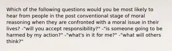 Which of the following questions would you be most likely to hear from people in the post conventional stage of moral reasoning when they are confronted with a moral issue in their lives? -"will you accept responsibility?" -"is someone going to be harmed by my action?" -"what's in it for me?" -"what will others think?"