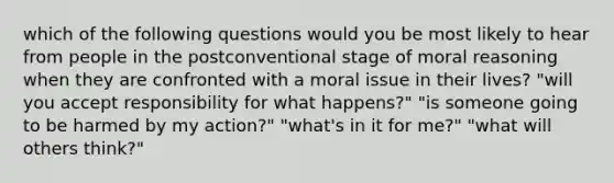 which of the following questions would you be most likely to hear from people in the postconventional stage of moral reasoning when they are confronted with a moral issue in their lives? "will you accept responsibility for what happens?" "is someone going to be harmed by my action?" "what's in it for me?" "what will others think?"