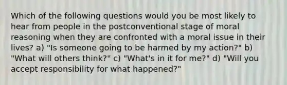 Which of the following questions would you be most likely to hear from people in the postconventional stage of moral reasoning when they are confronted with a moral issue in their lives? a) "Is someone going to be harmed by my action?" b) "What will others think?" c) "What's in it for me?" d) "Will you accept responsibility for what happened?"