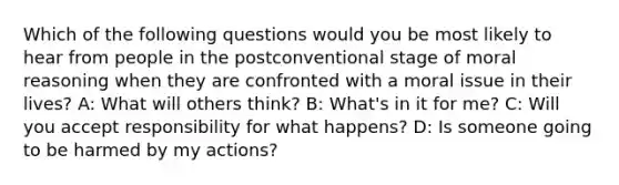 Which of the following questions would you be most likely to hear from people in the postconventional stage of moral reasoning when they are confronted with a moral issue in their lives? A: What will others think? B: What's in it for me? C: Will you accept responsibility for what happens? D: Is someone going to be harmed by my actions?