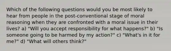 Which of the following questions would you be most likely to hear from people in the post-conventional stage of moral reasoning when they are confronted with a moral issue in their lives? a) "Will you accept responsibility for what happens?" b) "Is someone going to be harmed by my action?" c) "What's in it for me?" d) "What will others think?"