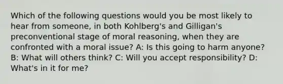 Which of the following questions would you be most likely to hear from someone, in both Kohlberg's and Gilligan's preconventional stage of moral reasoning, when they are confronted with a moral issue? A: Is this going to harm anyone? B: What will others think? C: Will you accept responsibility? D: What's in it for me?