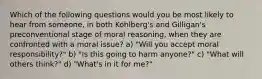 Which of the following questions would you be most likely to hear from someone, in both Kohlberg's and Gilligan's preconventional stage of moral reasoning, when they are confronted with a moral issue? a) "Will you accept moral responsibility?" b) "Is this going to harm anyone?" c) "What will others think?" d) "What's in it for me?"