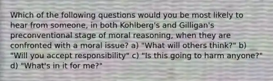 Which of the following questions would you be most likely to hear from someone, in both Kohlberg's and Gilligan's preconventional stage of moral reasoning, when they are confronted with a moral issue? a) "What will others think?" b) "Will you accept responsibility" c) "Is this going to harm anyone?" d) "What's in it for me?"