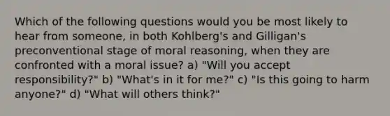 Which of the following questions would you be most likely to hear from someone, in both Kohlberg's and Gilligan's preconventional stage of moral reasoning, when they are confronted with a moral issue? a) "Will you accept responsibility?" b) "What's in it for me?" c) "Is this going to harm anyone?" d) "What will others think?"