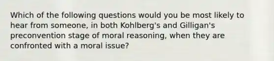 Which of the following questions would you be most likely to hear from someone, in both Kohlberg's and Gilligan's preconvention stage of moral reasoning, when they are confronted with a moral issue?