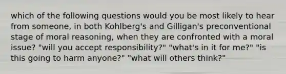 which of the following questions would you be most likely to hear from someone, in both Kohlberg's and Gilligan's preconventional stage of moral reasoning, when they are confronted with a moral issue? "will you accept responsibility?" "what's in it for me?" "is this going to harm anyone?" "what will others think?"