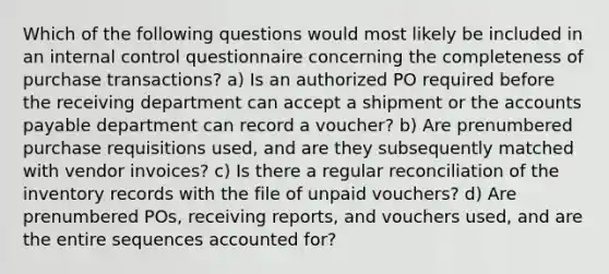 Which of the following questions would most likely be included in an internal control questionnaire concerning the completeness of purchase transactions? a) Is an authorized PO required before the receiving department can accept a shipment or the accounts payable department can record a voucher? b) Are prenumbered purchase requisitions used, and are they subsequently matched with vendor invoices? c) Is there a regular reconciliation of the inventory records with the file of unpaid vouchers? d) Are prenumbered POs, receiving reports, and vouchers used, and are the entire sequences accounted for?