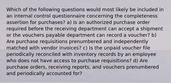 Which of the following questions would most likely be included in an internal control questionnaire concerning the completeness assertion for purchases? a) Is an authorized purchase order required before the receiving department can accept a shipment or the vouchers payable department can record a voucher? b) Are purchase requisitions prenumbered and independently matched with vendor invoices? c) Is the unpaid voucher file periodically reconciled with inventory records by an employee who does not have access to purchase requisitions? d) Are purchase orders, receiving reports, and vouchers prenumbered and periodically accounted for?