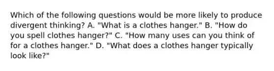 Which of the following questions would be more likely to produce divergent thinking? A. "What is a clothes hanger." B. "How do you spell clothes hanger?" C. "How many uses can you think of for a clothes hanger." D. "What does a clothes hanger typically look like?"