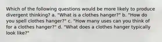 Which of the following questions would be more likely to produce divergent thinking? a. "What is a clothes hanger?" b. "How do you spell clothes hanger?" c. "How many uses can you think of for a clothes hanger?" d. "What does a clothes hanger typically look like?"