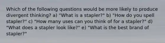 Which of the following questions would be more likely to produce divergent thinking? a) "What is a stapler?" b) "How do you spell stapler?" c) "How many uses can you think of for a stapler?" d) "What does a stapler look like?" e) "What is the best brand of stapler?"