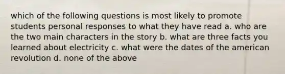 which of the following questions is most likely to promote students personal responses to what they have read a. who are the two main characters in the story b. what are three facts you learned about electricity c. what were the dates of the american revolution d. none of the above