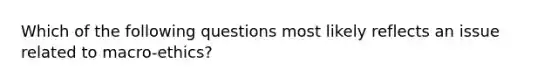 Which of the following questions most likely reflects an issue related to macro-ethics?