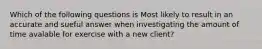 Which of the following questions is Most likely to result in an accurate and sueful answer when investigating the amount of time avalable for exercise with a new client?