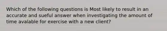 Which of the following questions is Most likely to result in an accurate and sueful answer when investigating the amount of time avalable for exercise with a new client?