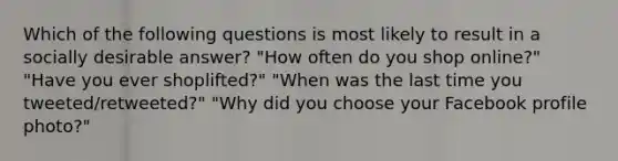 Which of the following questions is most likely to result in a socially desirable answer? "How often do you shop online?" "Have you ever shoplifted?" "When was the last time you tweeted/retweeted?" "Why did you choose your Facebook profile photo?"