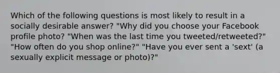 Which of the following questions is most likely to result in a socially desirable answer? "Why did you choose your Facebook profile photo? "When was the last time you tweeted/retweeted?" "How often do you shop online?" "Have you ever sent a 'sext' (a sexually explicit message or photo)?"