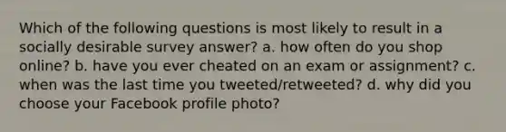 Which of the following questions is most likely to result in a socially desirable survey answer? a. how often do you shop online? b. have you ever cheated on an exam or assignment? c. when was the last time you tweeted/retweeted? d. why did you choose your Facebook profile photo?