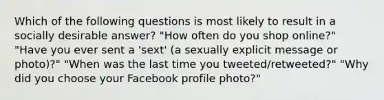 Which of the following questions is most likely to result in a socially desirable answer? "How often do you shop online?" "Have you ever sent a 'sext' (a sexually explicit message or photo)?" "When was the last time you tweeted/retweeted?" "Why did you choose your Facebook profile photo?"