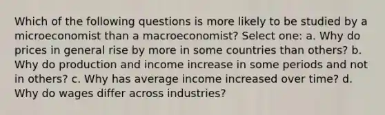 Which of the following questions is more likely to be studied by a microeconomist than a macroeconomist? Select one: a. Why do prices in general rise by more in some countries than others? b. Why do production and income increase in some periods and not in others? c. Why has average income increased over time? d. Why do wages differ across industries?