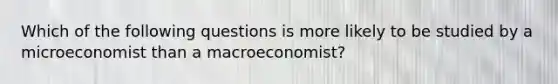 Which of the following questions is more likely to be studied by a microeconomist than a macroeconomist?