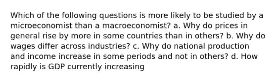 Which of the following questions is more likely to be studied by a microeconomist than a macroeconomist? a. Why do prices in general rise by more in some countries than in others? b. Why do wages differ across industries? c. Why do national production and income increase in some periods and not in others? d. How rapidly is GDP currently increasing