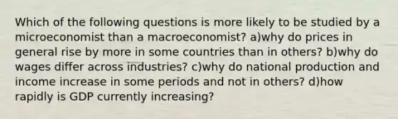 Which of the following questions is more likely to be studied by a microeconomist than a macroeconomist? a)why do prices in general rise by more in some countries than in others? b)why do wages differ across industries? c)why do national production and income increase in some periods and not in others? d)how rapidly is GDP currently increasing?