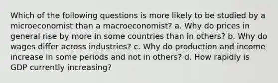 Which of the following questions is more likely to be studied by a microeconomist than a macroeconomist? a. Why do prices in general rise by more in some countries than in others? b. Why do wages differ across industries? c. Why do production and income increase in some periods and not in others? d. How rapidly is GDP currently increasing?