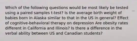 Which of the following questions would be most likely be tested using a paired samples t-test? Is the average birth weight of babies born in Alaska similar to that in the US in general? Effect of cognitive-behavioral therapy on depression Are obesity rates different in California and Illinois? Is there a difference in the verbal ability between US and Canadian students?