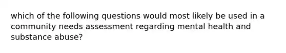 which of the following questions would most likely be used in a community needs assessment regarding mental health and substance abuse?