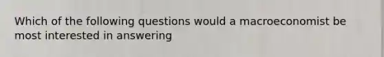 Which of the following questions would a macroeconomist be most interested in answering