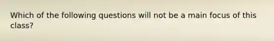 Which of the following questions will not be a main focus of this class?