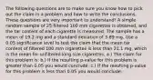 The following questions are to make sure you know how to pick out the claim in a problem and how to write the conclusions. These questions are very important to​ understand! A simple random sample of 25 filtered 100 mm cigarettes​ is​ obtained, and the tar content of each cigarette is measured. The sample has a mean of 19.2 mg and a standard deviation of 3.89 mg. Use a 0.05 significance level to test the claim that the mean tar content of filtered 100 mm cigarettes is less than 21.1​ ​mg, which is the mean for unfiltered king size cigarettes. a.) The claim for this problem​ is: b.) If the resulting ​p-value for this problem is greater than 0.05 you would​ conclude: c.) If the resulting ​p-value for this problem is less than 0.05 you would​ conclude: